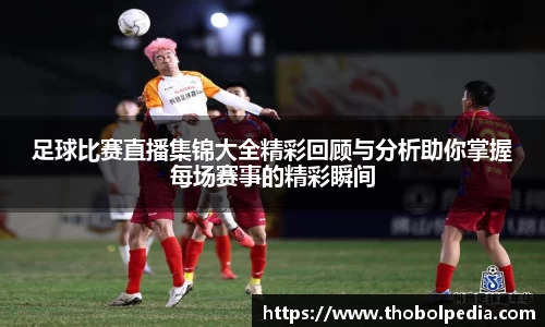 足球比赛直播集锦大全精彩回顾与分析助你掌握每场赛事的精彩瞬间